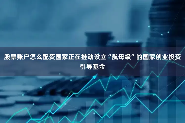 股票账户怎么配资国家正在推动设立“航母级”的国家创业投资引导基金