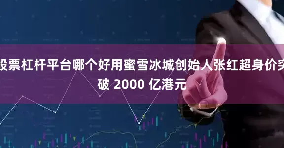 股票杠杆平台哪个好用蜜雪冰城创始人张红超身价突破 2000 亿港元