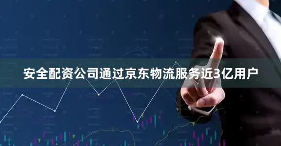 安全配资公司通过京东物流服务近3亿用户