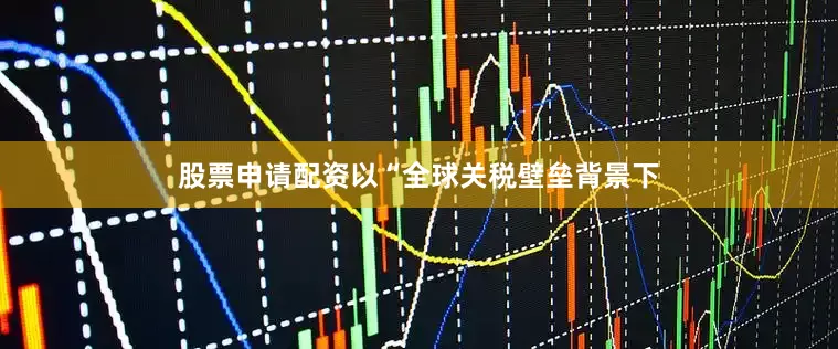 股票申请配资以“全球关税壁垒背景下