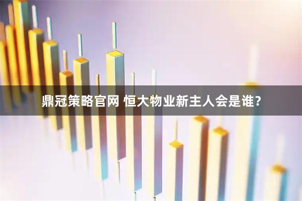 鼎冠策略官网 恒大物业新主人会是谁？