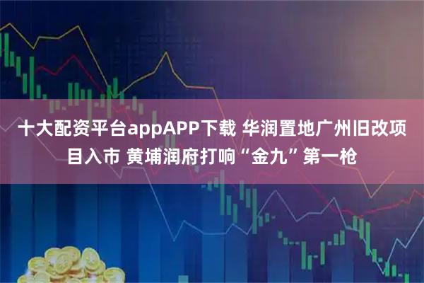 十大配资平台appAPP下载 华润置地广州旧改项目入市 黄埔润府打响“金九”第一枪