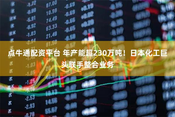 点牛通配资平台 年产能超230万吨！日本化工巨头联手整合业务