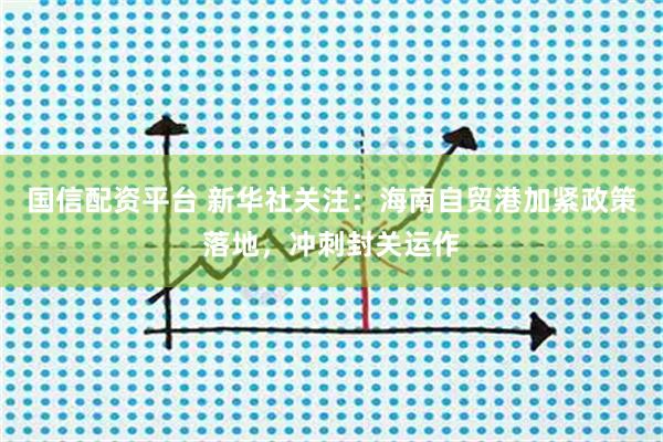 国信配资平台 新华社关注：海南自贸港加紧政策落地，冲刺封关运作