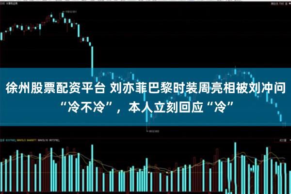徐州股票配资平台 刘亦菲巴黎时装周亮相被刘冲问“冷不冷”，本人立刻回应“冷”