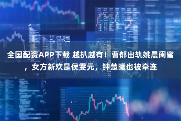 全国配资APP下载 越扒越有！曹郁出轨姚晨闺蜜，女方新欢是侯雯元，钟楚曦也被牵连