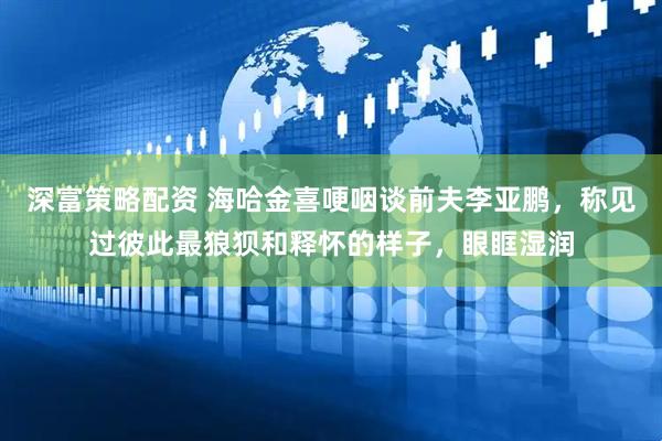 深富策略配资 海哈金喜哽咽谈前夫李亚鹏，称见过彼此最狼狈和释怀的样子，眼眶湿润