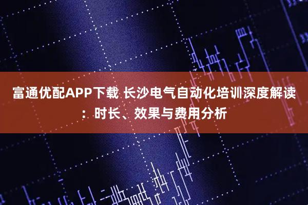 富通优配APP下载 长沙电气自动化培训深度解读：时长、效果与费用分析