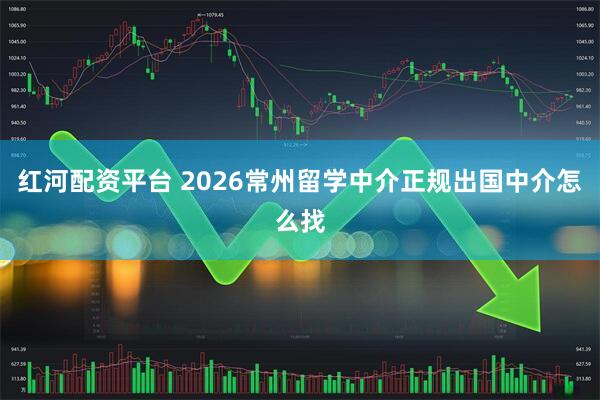 红河配资平台 2026常州留学中介正规出国中介怎么找