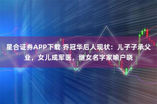 星合证券APP下载 乔冠华后人现状：儿子子承父业，女儿成军医，继女名字家喻户晓