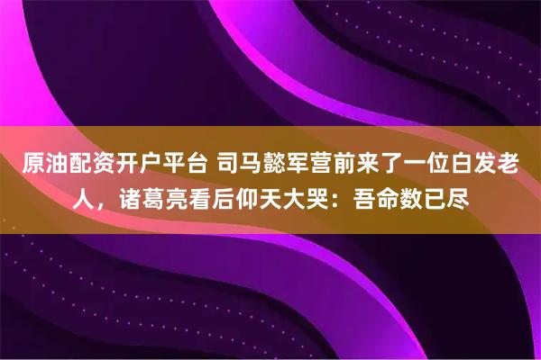 原油配资开户平台 司马懿军营前来了一位白发老人，诸葛亮看后仰天大哭：吾命数已尽