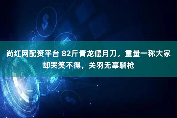 尚红网配资平台 82斤青龙偃月刀，重量一称大家却哭笑不得，关羽无辜躺枪