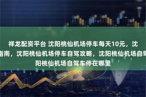 祥龙配资平台 沈阳桃仙机场停车每天10元,沈阳机场停车指南,沈阳桃仙机场停车自驾攻略,沈阳桃仙机场自驾车停在哪里