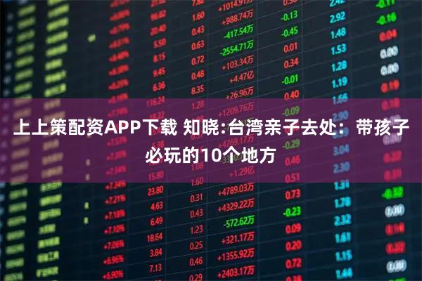 上上策配资APP下载 知晓:台湾亲子去处：带孩子必玩的10个地方