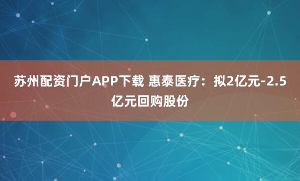 苏州配资门户APP下载 惠泰医疗：拟2亿元-2.5亿元回购股份