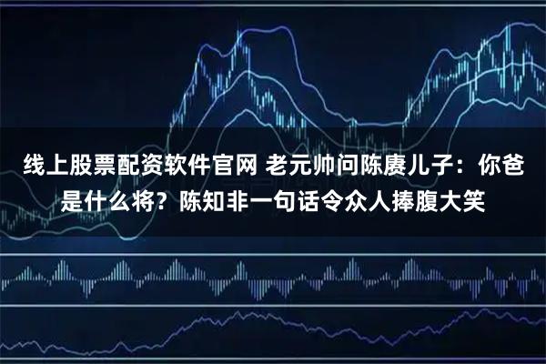 线上股票配资软件官网 老元帅问陈赓儿子:你爸是什么将?陈知非一句话令众人捧腹大笑