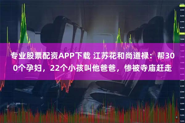 专业股票配资APP下载 江苏花和尚道禄:帮300个孕妇,22个小孩叫他爸爸,惨被寺庙赶走