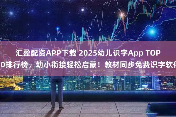 汇盈配资APP下载 2025幼儿识字App TOP10排行榜，幼小衔接轻松启蒙！教材同步免费识字软件