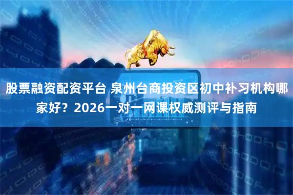 股票融资配资平台 泉州台商投资区初中补习机构哪家好？2026一对一网课权威测评与指南