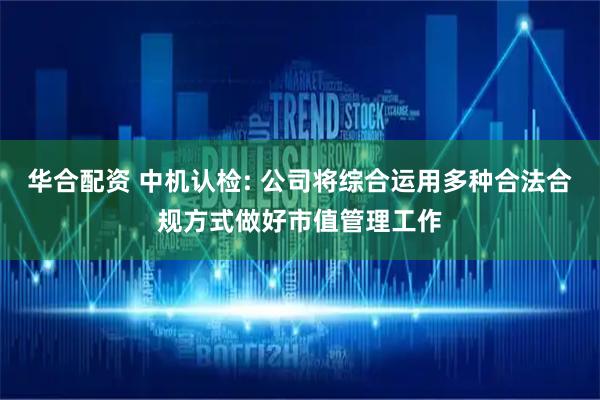 华合配资 中机认检: 公司将综合运用多种合法合规方式做好市值管理工作
