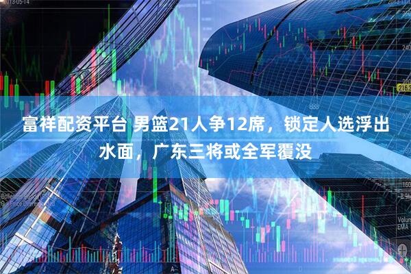 富祥配资平台 男篮21人争12席，锁定人选浮出水面，广东三将或全军覆没