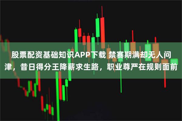 股票配资基础知识APP下载 禁赛期满却无人问津，昔日得分王降薪求生路，职业尊严在规则面前