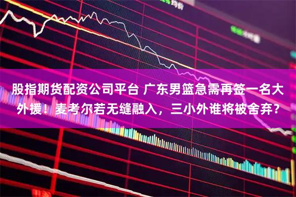 股指期货配资公司平台 广东男篮急需再签一名大外援！麦考尔若无缝融入，三小外谁将被舍弃？