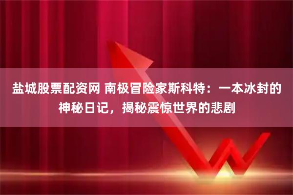 盐城股票配资网 南极冒险家斯科特：一本冰封的神秘日记，揭秘震惊世界的悲剧