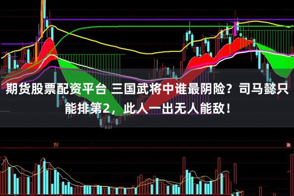 期货股票配资平台 三国武将中谁最阴险？司马懿只能排第2，此人一出无人能敌！