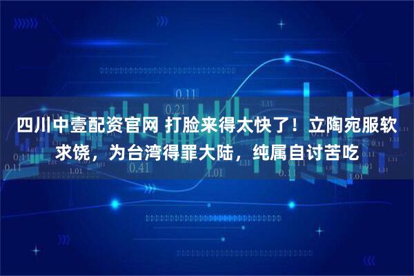 四川中壹配资官网 打脸来得太快了！立陶宛服软求饶，为台湾得罪大陆，纯属自讨苦吃