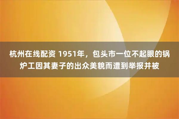 杭州在线配资 1951年，包头市一位不起眼的锅炉工因其妻子的出众美貌而遭到举报并被