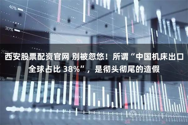 西安股票配资官网 别被忽悠！所谓“中国机床出口全球占比 38%”，是彻头彻尾的造假