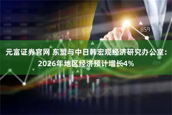 元富证券官网 东盟与中日韩宏观经济研究办公室：2026年地区经济预计增长4%