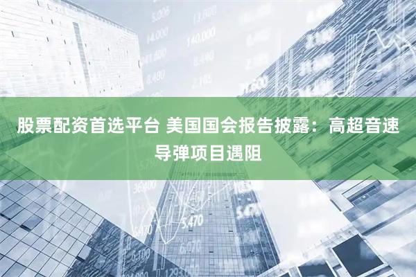 股票配资首选平台 美国国会报告披露:高超音速导弹项目遇阻