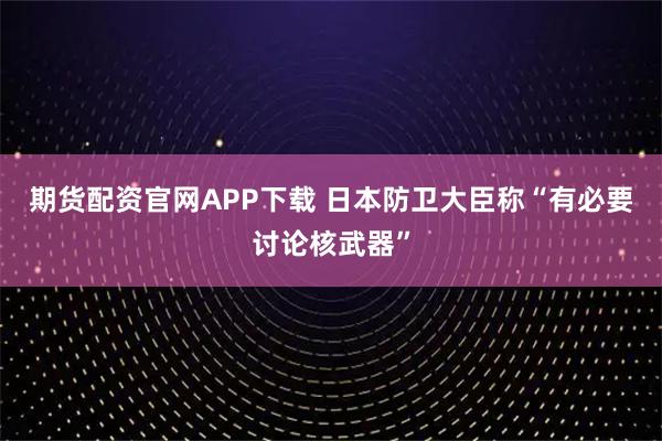 期货配资官网APP下载 日本防卫大臣称“有必要讨论核武器”