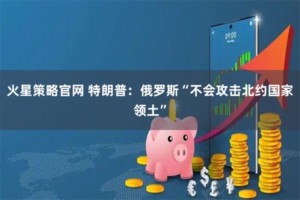火星策略官网 特朗普：俄罗斯“不会攻击北约国家领土”